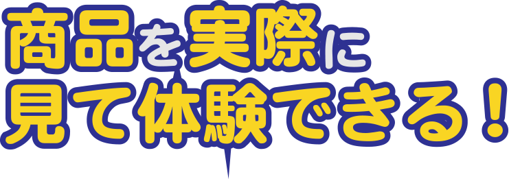 商品を実際に見て体験できる!